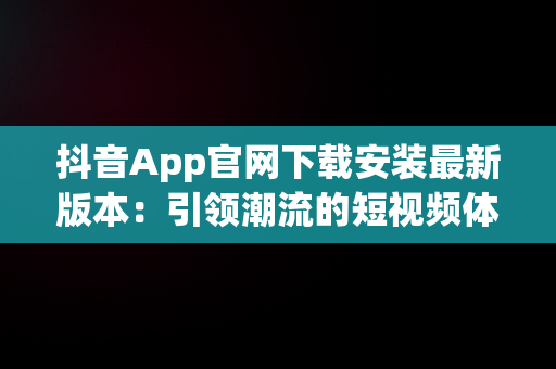 抖音App官网下载安装最新版本：引领潮流的短视频体验，官方抖音软件下载 