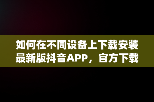 如何在不同设备上下载安装最新版抖音APP，官方下载抖音app 