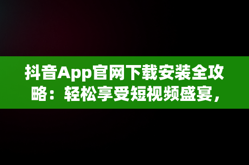 抖音App官网下载安装全攻略：轻松享受短视频盛宴，抖音官方安装下载 