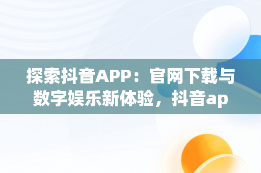 探索抖音APP：官网下载与数字娱乐新体验，抖音app官网下载地址是什么 