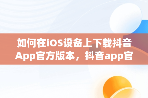 如何在iOS设备上下载抖音App官方版本，抖音app官网下载正版 