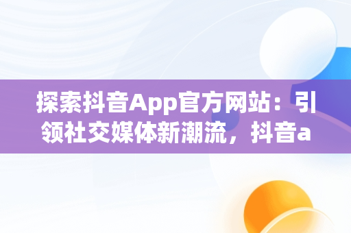 探索抖音App官方网站：引领社交媒体新潮流，抖音app官方网站进入不了 