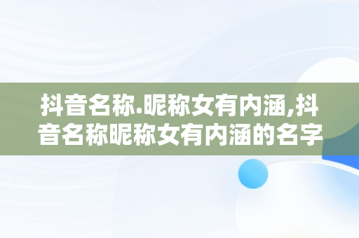 抖音名称.昵称女有内涵,抖音名称昵称女有内涵的名字