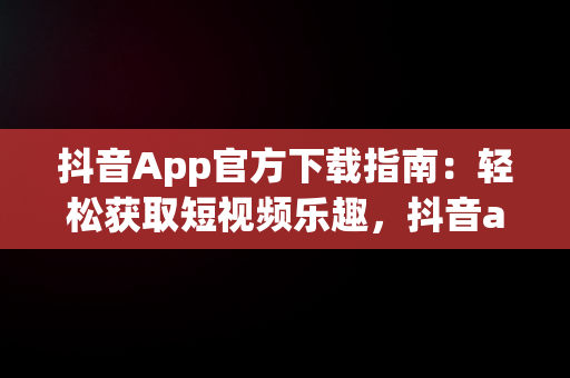 抖音App官方下载指南：轻松获取短视频乐趣，抖音app官方网站下载安装 