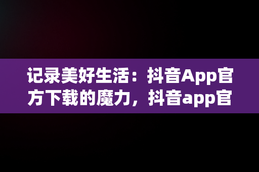 记录美好生活：抖音App官方下载的魔力，抖音app官方免费下载 