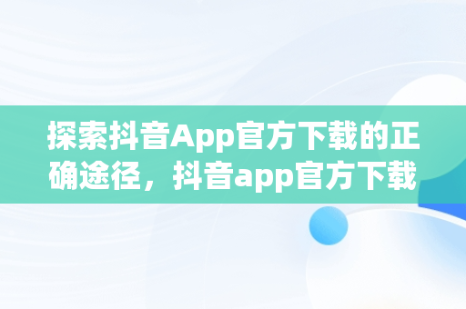 探索抖音App官方下载的正确途径，抖音app官方下载网址是多少 