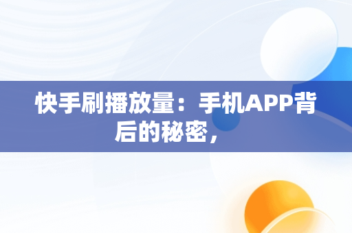 快手刷播放量：手机APP背后的秘密， 