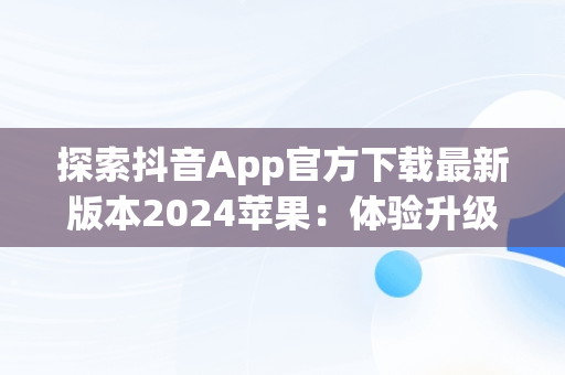 探索抖音App官方下载最新版本2024苹果：体验升级与创新，抖音下载安装新版本苹果 