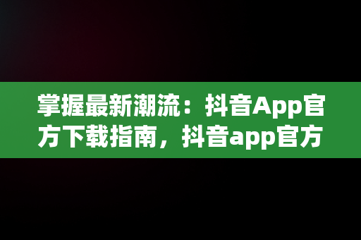 掌握最新潮流：抖音App官方下载指南，抖音app官方下载最新版本2024 