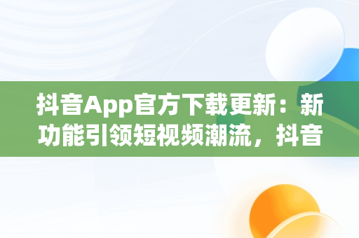 抖音App官方下载更新：新功能引领短视频潮流，抖音app官方下载更新在哪 