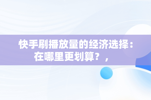 快手刷播放量的经济选择：在哪里更划算？， 