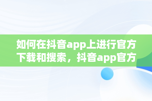 如何在抖音app上进行官方下载和搜索，抖音app官方下载搜索不到 