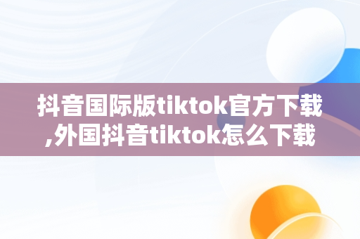 抖音国际版tiktok官方下载,外国抖音tiktok怎么下载苹果