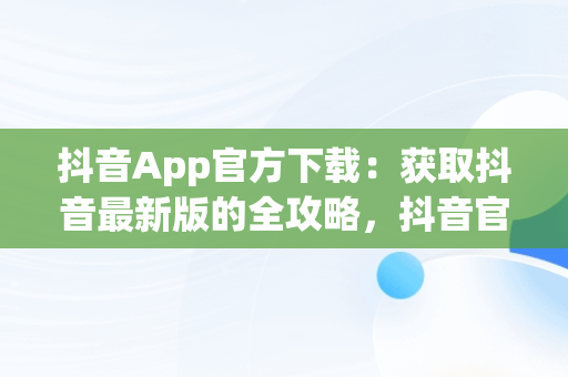 抖音App官方下载：获取抖音最新版的全攻略，抖音官方软件下载 