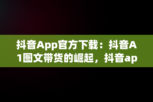 抖音App官方下载：抖音A1图文带货的崛起，抖音app官方大全 