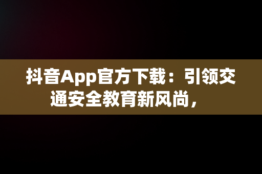 抖音App官方下载：引领交通安全教育新风尚， 