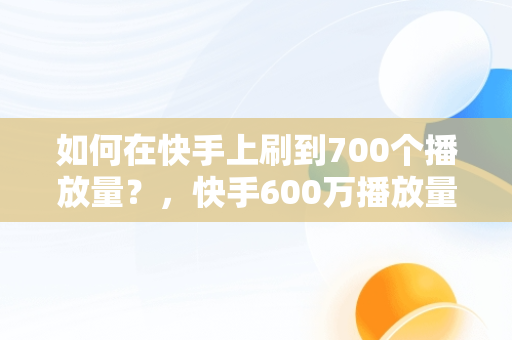 如何在快手上刷到700个播放量？，快手600万播放量 