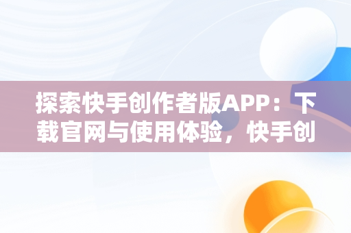 探索快手创作者版APP：下载官网与使用体验，快手创作者平台下载 