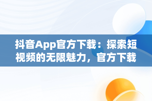 抖音App官方下载：探索短视频的无限魅力，官方下载抖音app免费下载 