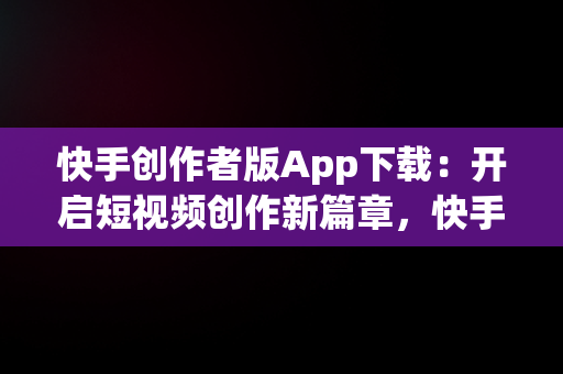 快手创作者版App下载：开启短视频创作新篇章，快手创作者版app官方版下载 