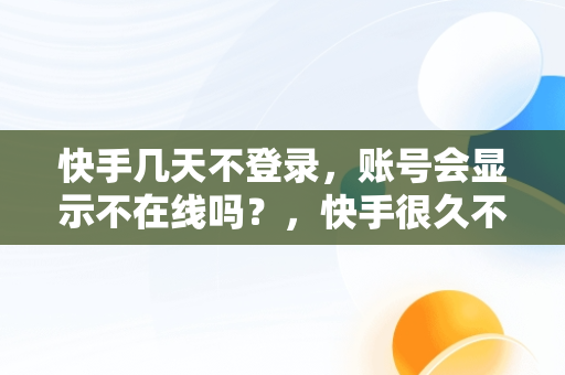 快手几天不登录，账号会显示不在线吗？，快手很久不登录会怎么样 