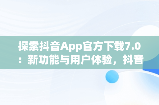 探索抖音App官方下载7.0：新功能与用户体验，抖音app官网免费下载2020 