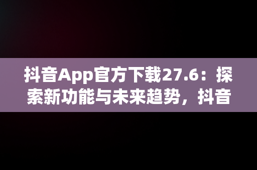 抖音App官方下载27.6：探索新功能与未来趋势，抖音APP官方下载链接 