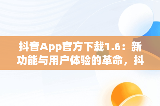 抖音App官方下载1.6：新功能与用户体验的革命，抖音app下载官网下载 