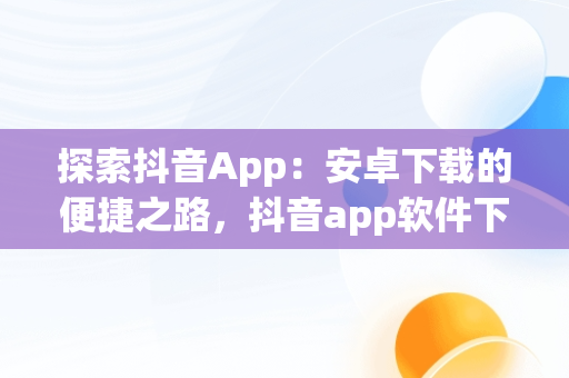 探索抖音App：安卓下载的便捷之路，抖音app软件下载安装 