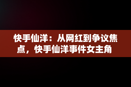 快手仙洋：从网红到争议焦点，快手仙洋事件女主角 