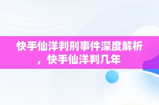 快手仙洋判刑事件深度解析，快手仙洋判几年 