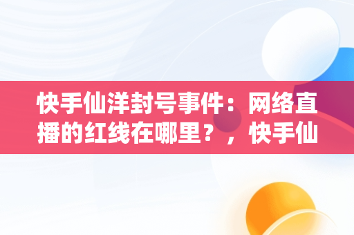 快手仙洋封号事件：网络直播的红线在哪里？，快手仙洋为啥封号那么严重 