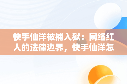 快手仙洋被捕入狱：网络红人的法律边界，快手仙洋怎么了为什么上法庭了 