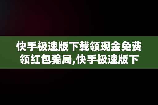 快手极速版下载领现金免费领红包骗局,快手极速版下载领现金免费领红包安全吗