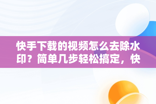 快手下载的视频怎么去除水印？简单几步轻松搞定，快手视频下载后怎么去水印 
