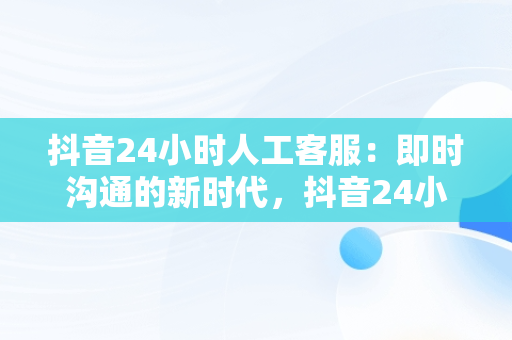 抖音24小时人工客服：即时沟通的新时代，抖音24小时人工客服热线 