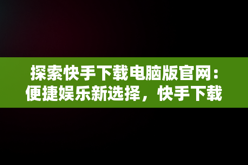 探索快手下载电脑版官网：便捷娱乐新选择，快手下载电脑版官网网址 