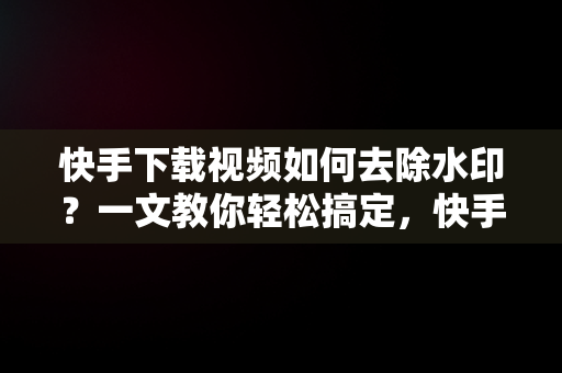 快手下载视频如何去除水印？一文教你轻松搞定，快手下载水印在哪儿关 