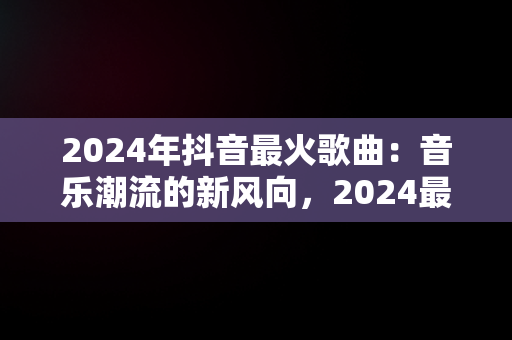 2024年抖音最火歌曲：音乐潮流的新风向，2024最火歌曲 