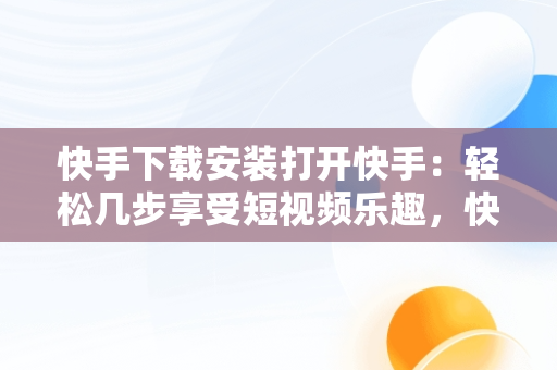 快手下载安装打开快手：轻松几步享受短视频乐趣，快手下载安装后为什么打不开 