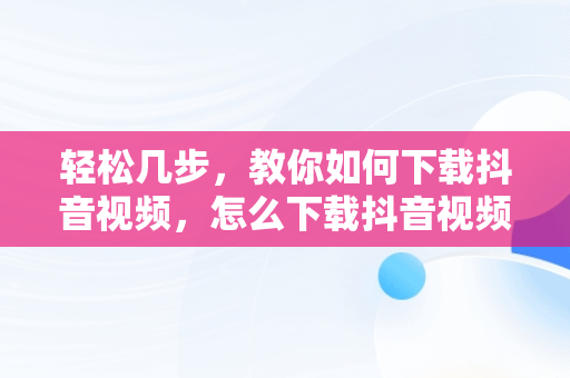 轻松几步，教你如何下载抖音视频，怎么下载抖音视频作者不让下载 