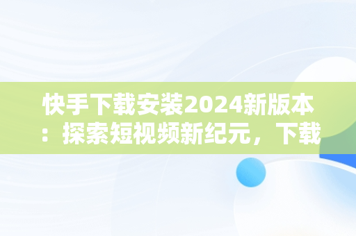 快手下载安装2024新版本：探索短视频新纪元，下载快手最新版本2020并安装 