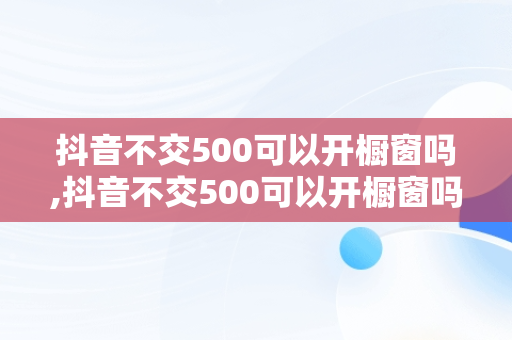 抖音不交500可以开橱窗吗,抖音不交500可以开橱窗吗?