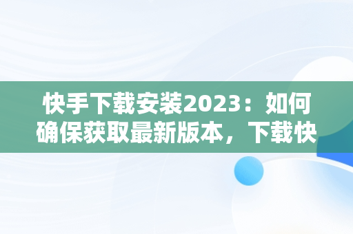 快手下载安装2023：如何确保获取最新版本，下载快手2021新版的 