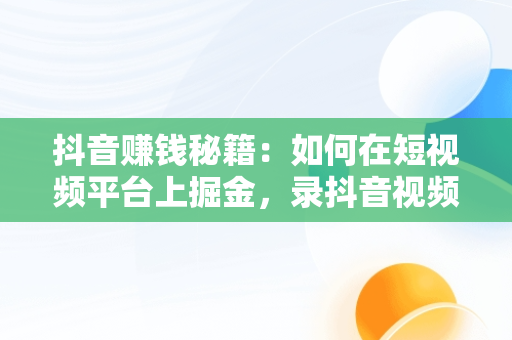 抖音赚钱秘籍：如何在短视频平台上掘金，录抖音视频技巧 