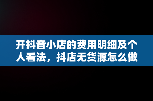 开抖音小店的费用明细及个人看法，抖店无货源怎么做 