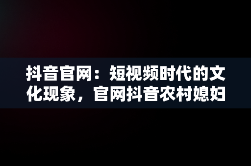 抖音官网：短视频时代的文化现象，官网抖音农村媳妇菲利斯 