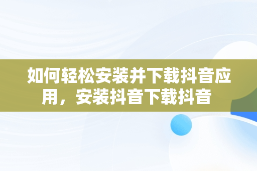 如何轻松安装并下载抖音应用，安装抖音下载抖音 