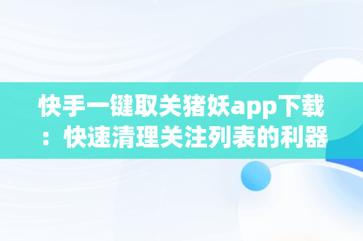 快手一键取关猪妖app下载：快速清理关注列表的利器，快手一键取关猪妖app下载安装 