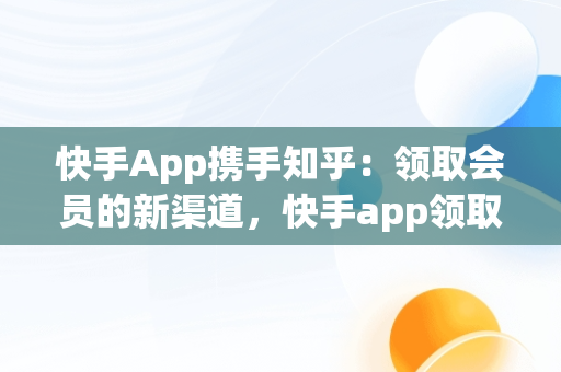 快手App携手知乎：领取会员的新渠道，快手app领取知乎会员怎么领 